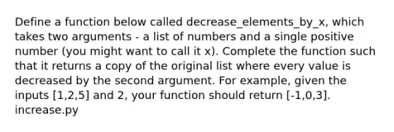 Define a function below called decrease_elements_by_x, which takes two arguments - a list of numbers and a single positive number (you might want to call it x). Complete the function such that it returns a copy of the original list where every value is decreased by the second argument. For example, given the inputs [1,2,5] and 2, your function should return [-1,0,3]. increase.py