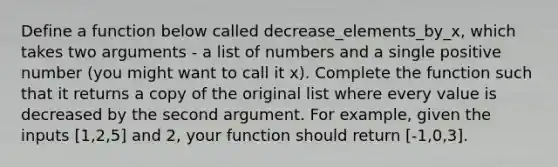 Define a function below called decrease_elements_by_x, which takes two arguments - a list of numbers and a single positive number (you might want to call it x). Complete the function such that it returns a copy of the original list where every value is decreased by the second argument. For example, given the inputs [1,2,5] and 2, your function should return [-1,0,3].