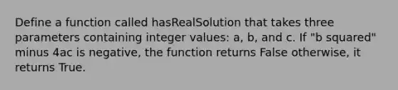 Define a function called hasRealSolution that takes three parameters containing integer values: a, b, and c. If "b squared" minus 4ac is negative, the function returns False otherwise, it returns True.