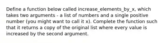 Define a function below called increase_elements_by_x, which takes two arguments - a list of numbers and a single positive number (you might want to call it x). Complete the function such that it returns a copy of the original list where every value is increased by the second argument.