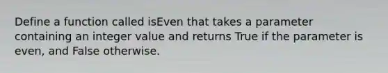 Define a function called isEven that takes a parameter containing an integer value and returns True if the parameter is even, and False otherwise.