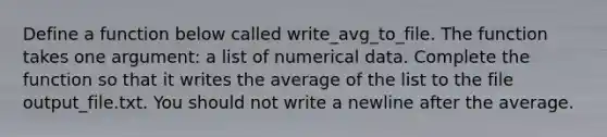 Define a function below called write_avg_to_file. The function takes one argument: a list of numerical data. Complete the function so that it writes the average of the list to the file output_file.txt. You should not write a newline after the average.