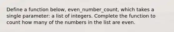 Define a function below, even_number_count, which takes a single parameter: a list of integers. Complete the function to count how many of the numbers in the list are even.