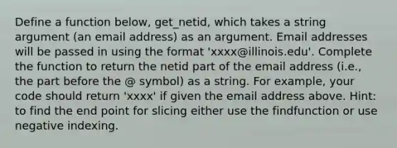 Define a function below, get_netid, which takes a string argument (an email address) as an argument. Email addresses will be passed in using the format 'xxxx@illinois.edu'. Complete the function to return the netid part of the email address (i.e., the part before the @ symbol) as a string. For example, your code should return 'xxxx' if given the email address above. Hint: to find the end point for slicing either use the findfunction or use negative indexing.