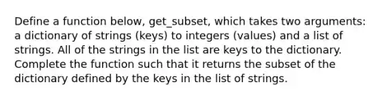 Define a function below, get_subset, which takes two arguments: a dictionary of strings (keys) to integers (values) and a list of strings. All of the strings in the list are keys to the dictionary. Complete the function such that it returns the subset of the dictionary defined by the keys in the list of strings.