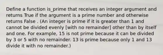 Define a function is_prime that receives an integer argument and returns True if the argument is a prime number and otherwise returns False . (An integer is prime if it is greater than 1 and cannot be divided evenly [with no remainder] other than by itself and one. For example, 15 is not prime because it can be divided by 3 or 5 with no remainder. 13 is prime because only 1 and 13 divide it with no remainder.)