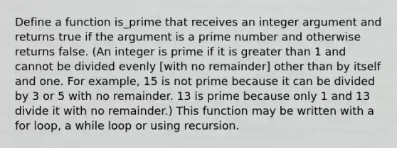 Define a function is_prime that receives an integer argument and returns true if the argument is a <a href='https://www.questionai.com/knowledge/kQhBxUUGw9-prime-number' class='anchor-knowledge'>prime number</a> and otherwise returns false. (An integer is prime if it is <a href='https://www.questionai.com/knowledge/ktgHnBD4o3-greater-than' class='anchor-knowledge'>greater than</a> 1 and cannot be divided evenly [with no remainder] other than by itself and one. For example, 15 is not prime because it can be divided by 3 or 5 with no remainder. 13 is prime because only 1 and 13 divide it with no remainder.) This function may be written with a for loop, a while loop or using recursion.