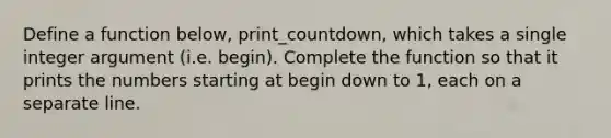 Define a function below, print_countdown, which takes a single integer argument (i.e. begin). Complete the function so that it prints the numbers starting at begin down to 1, each on a separate line.