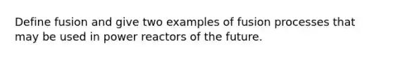 Define fusion and give two examples of fusion processes that may be used in power reactors of the future.