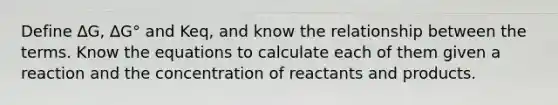 Define ∆G, ∆G° and Keq, and know the relationship between the terms. Know the equations to calculate each of them given a reaction and the concentration of reactants and products.