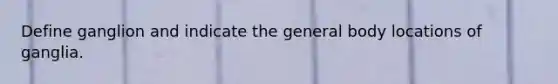 Define ganglion and indicate the general body locations of ganglia.