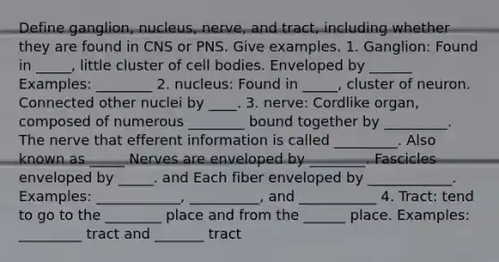 Define ganglion, nucleus, nerve, and tract, including whether they are found in CNS or PNS. Give examples. 1. Ganglion: Found in _____, little cluster of cell bodies. Enveloped by ______ Examples: ________ 2. nucleus: Found in _____, cluster of neuron. Connected other nuclei by ____. 3. nerve: Cordlike organ, composed of numerous ________ bound together by _________. The nerve that efferent information is called _________. Also known as _____ Nerves are enveloped by ________. Fascicles enveloped by _____. and Each fiber enveloped by ____________. Examples: ____________, __________, and ___________ 4. Tract: tend to go to the ________ place and from the ______ place. Examples: _________ tract and _______ tract