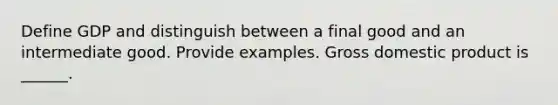 Define GDP and distinguish between a final good and an intermediate good. Provide examples. Gross domestic product is​ ______.