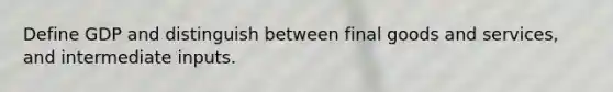 Define GDP and distinguish between final goods and services, and intermediate inputs.