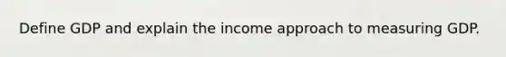 Define GDP and explain the income approach to measuring GDP.