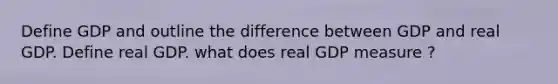 Define GDP and outline the difference between GDP and real GDP. Define real GDP. what does real GDP measure ?