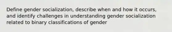 Define gender socialization, describe when and how it occurs, and identify challenges in understanding gender socialization related to binary classifications of gender