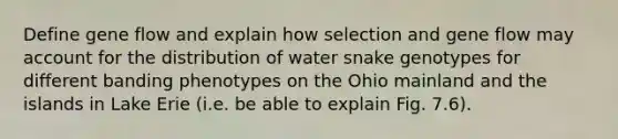 Define gene flow and explain how selection and gene flow may account for the distribution of water snake genotypes for different banding phenotypes on the Ohio mainland and the islands in Lake Erie (i.e. be able to explain Fig. 7.6).