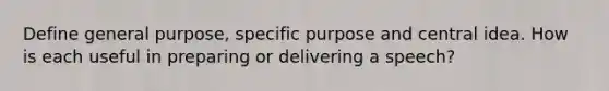 Define general purpose, specific purpose and central idea. How is each useful in preparing or delivering a speech?