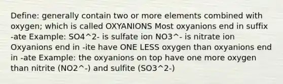 Define: generally contain two or more elements combined with oxygen; which is called OXYANIONS Most oxyanions end in suffix -ate Example: SO4^2- is sulfate ion NO3^- is nitrate ion Oxyanions end in -ite have ONE LESS oxygen than oxyanions end in -ate Example: the oxyanions on top have one more oxygen than nitrite (NO2^-) and sulfite (SO3^2-)