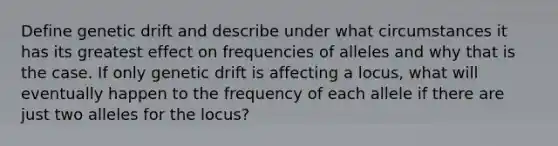 Define genetic drift and describe under what circumstances it has its greatest effect on frequencies of alleles and why that is the case. If only genetic drift is affecting a locus, what will eventually happen to the frequency of each allele if there are just two alleles for the locus?