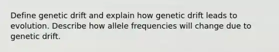 Define genetic drift and explain how genetic drift leads to evolution. Describe how allele frequencies will change due to genetic drift.