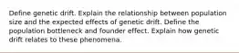 Define genetic drift. Explain the relationship between population size and the expected effects of genetic drift. Define the population bottleneck and founder effect. Explain how genetic drift relates to these phenomena.