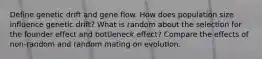 Define genetic drift and gene flow. How does population size influence genetic drift? What is random about the selection for the founder effect and bottleneck effect? Compare the effects of non-random and random mating on evolution.