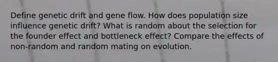 Define genetic drift and gene flow. How does population size influence genetic drift? What is random about the selection for the founder effect and bottleneck effect? Compare the effects of non-random and random mating on evolution.