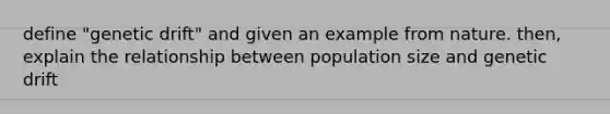 define "genetic drift" and given an example from nature. then, explain the relationship between population size and genetic drift