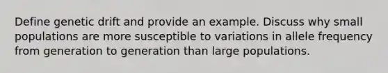 Define genetic drift and provide an example. Discuss why small populations are more susceptible to variations in allele frequency from generation to generation than large populations.