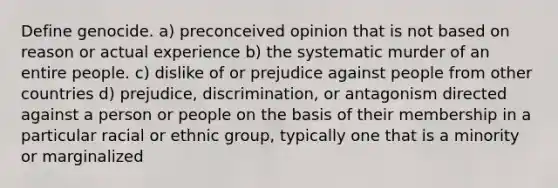 Define genocide. a) preconceived opinion that is not based on reason or actual experience b) the systematic murder of an entire people. c) dislike of or prejudice against people from other countries d) prejudice, discrimination, or antagonism directed against a person or people on the basis of their membership in a particular racial or ethnic group, typically one that is a minority or marginalized