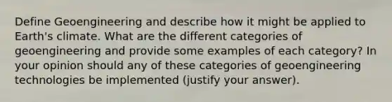 Define Geoengineering and describe how it might be applied to Earth's climate. What are the different categories of geoengineering and provide some examples of each category? In your opinion should any of these categories of geoengineering technologies be implemented (justify your answer).