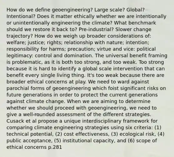 How do we define geoengineering? Large scale? Global? Intentional? Does it matter ethically whether we are intentionally or unintentionally engineering the climate? What benchmark should we restore it back to? Pre-industrial? Slower change trajectory? How do we weigh up broader considerations of: welfare; justice; rights; relationship with nature; intention; responsibility for harms; precaution; virtue and vice: political legitimacy: control and domination. The universal benefit framing is problematic, as it is both too strong, and too weak. Too strong because it is hard to identify a global scale intervention that can benefit every single living thing. It's too weak because there are broader ethical concerns at play. We need to ward against parochial forms of geoengineering which foist significant risks on future generations in order to protect the current generations against climate change. When we are aiming to determine whether we should proceed with geoengineering, we need to give a well-rounded assessment of the different strategies. Cusack et al propose a unique interdisciplinary framework for comparing climate engineering strategies using six criteria: (1) technical potential, (2) cost effectiveness, (3) ecological risk, (4) public acceptance, (5) institutional capacity, and (6) scope of ethical concerns p.281