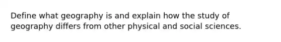 Define what geography is and explain how the study of geography differs from other physical and social sciences.