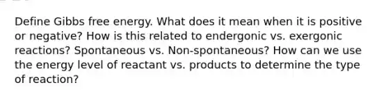 Define <a href='https://www.questionai.com/knowledge/kJYzjvNa6b-gibbs-free-energy' class='anchor-knowledge'>gibbs free energy</a>. What does it mean when it is positive or negative? How is this related to endergonic vs. exergonic reactions? Spontaneous vs. Non-spontaneous? How can we use the energy level of reactant vs. products to determine the type of reaction?