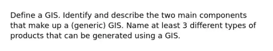 Define a GIS. Identify and describe the two main components that make up a (generic) GIS. Name at least 3 different types of products that can be generated using a GIS.