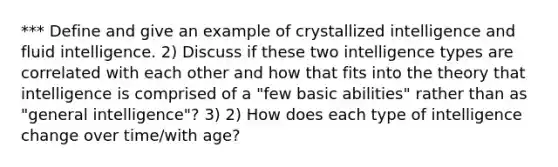 *** Define and give an example of crystallized intelligence and fluid intelligence. 2) Discuss if these two intelligence types are correlated with each other and how that fits into the theory that intelligence is comprised of a "few basic abilities" rather than as "general intelligence"? 3) 2) How does each type of intelligence change over time/with age?