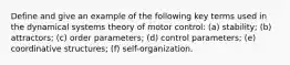 Define and give an example of the following key terms used in the dynamical systems theory of motor control: (a) stability; (b) attractors; (c) order parameters; (d) control parameters; (e) coordinative structures; (f) self-organization.