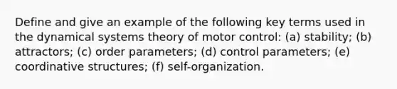 Define and give an example of the following key terms used in the dynamical systems theory of motor control: (a) stability; (b) attractors; (c) order parameters; (d) control parameters; (e) coordinative structures; (f) self-organization.