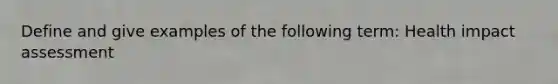 Define and give examples of the following term: Health impact assessment
