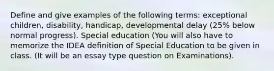 Define and give examples of the following terms: exceptional children, disability, handicap, developmental delay (25% below normal progress). Special education (You will also have to memorize the IDEA definition of Special Education to be given in class. (It will be an essay type question on Examinations).