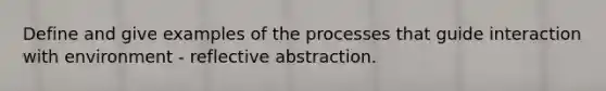 Define and give examples of the processes that guide interaction with environment - reflective abstraction.