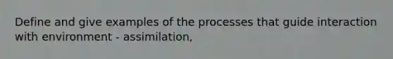 Define and give examples of the processes that guide interaction with environment - assimilation,