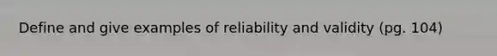 Define and give examples of reliability and validity (pg. 104)