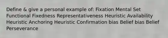 Define & give a personal example of: Fixation Mental Set Functional Fixedness Representativeness Heuristic Availability Heuristic Anchoring Heuristic Confirmation bias Belief bias Belief Perseverance