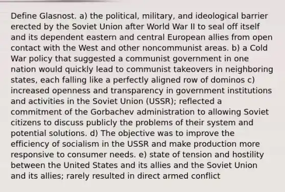 Define Glasnost. a) the political, military, and ideological barrier erected by the Soviet Union after World War II to seal off itself and its dependent eastern and central European allies from open contact with the West and other noncommunist areas. b) a Cold War policy that suggested a communist government in one nation would quickly lead to communist takeovers in neighboring states, each falling like a perfectly aligned row of dominos c) increased openness and transparency in government institutions and activities in the Soviet Union (USSR); reflected a commitment of the Gorbachev administration to allowing Soviet citizens to discuss publicly the problems of their system and potential solutions. d) The objective was to improve the efficiency of socialism in the USSR and make production more responsive to consumer needs. e) state of tension and hostility between the United States and its allies and the Soviet Union and its allies; rarely resulted in direct armed conflict