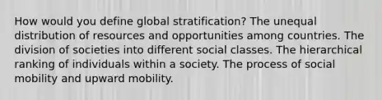 How would you define global stratification? The unequal distribution of resources and opportunities among countries. The division of societies into different social classes. The hierarchical ranking of individuals within a society. The process of social mobility and upward mobility.