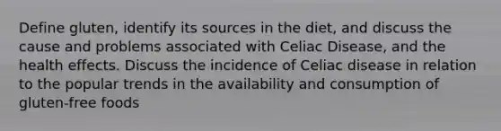 Define gluten, identify its sources in the diet, and discuss the cause and problems associated with Celiac Disease, and the health effects. Discuss the incidence of Celiac disease in relation to the popular trends in the availability and consumption of gluten-free foods