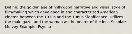 Define: the golden age of hollywood narrative and visual style of film-making which developed in and characterized American cinema between the 1910s and the 1960s Significance: Utilizes the male gaze, and the woman as the bearer of the look Scholar: Mulvey Example: Psycho